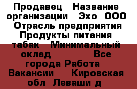 Продавец › Название организации ­ Эхо, ООО › Отрасль предприятия ­ Продукты питания, табак › Минимальный оклад ­ 27 000 - Все города Работа » Вакансии   . Кировская обл.,Леваши д.